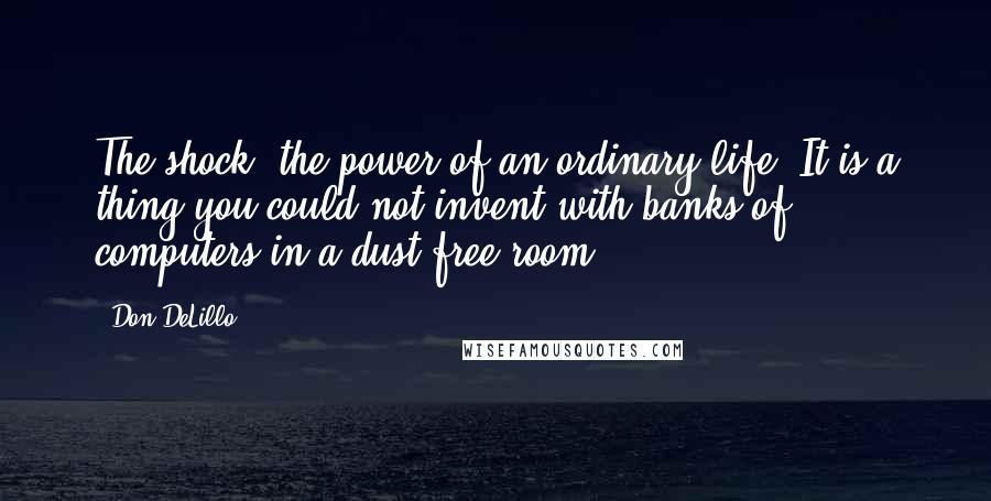 Don DeLillo Quotes: The shock, the power of an ordinary life. It is a thing you could not invent with banks of computers in a dust-free room.