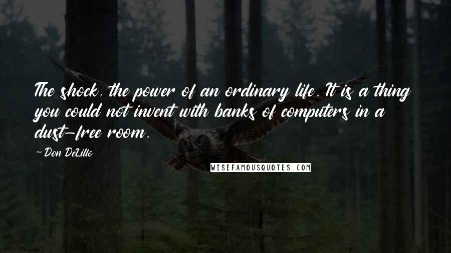 Don DeLillo Quotes: The shock, the power of an ordinary life. It is a thing you could not invent with banks of computers in a dust-free room.