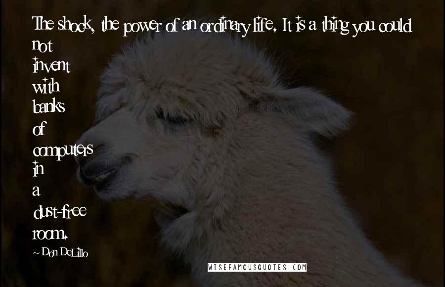 Don DeLillo Quotes: The shock, the power of an ordinary life. It is a thing you could not invent with banks of computers in a dust-free room.