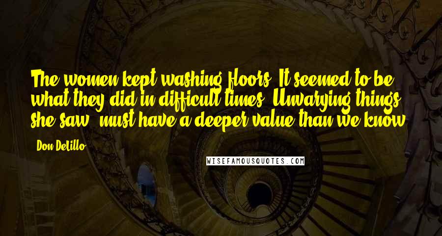Don DeLillo Quotes: The women kept washing floors. It seemed to be what they did in difficult times. Unvarying things, she saw, must have a deeper value than we know.