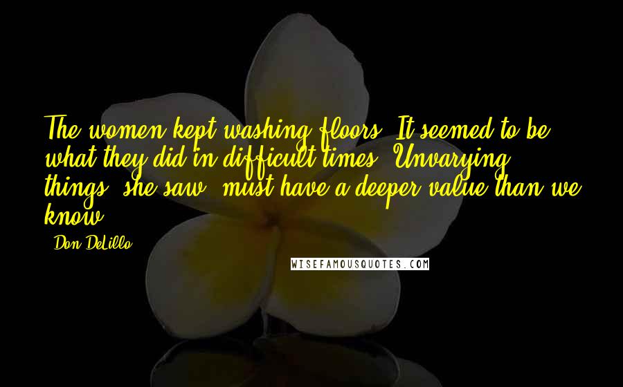 Don DeLillo Quotes: The women kept washing floors. It seemed to be what they did in difficult times. Unvarying things, she saw, must have a deeper value than we know.