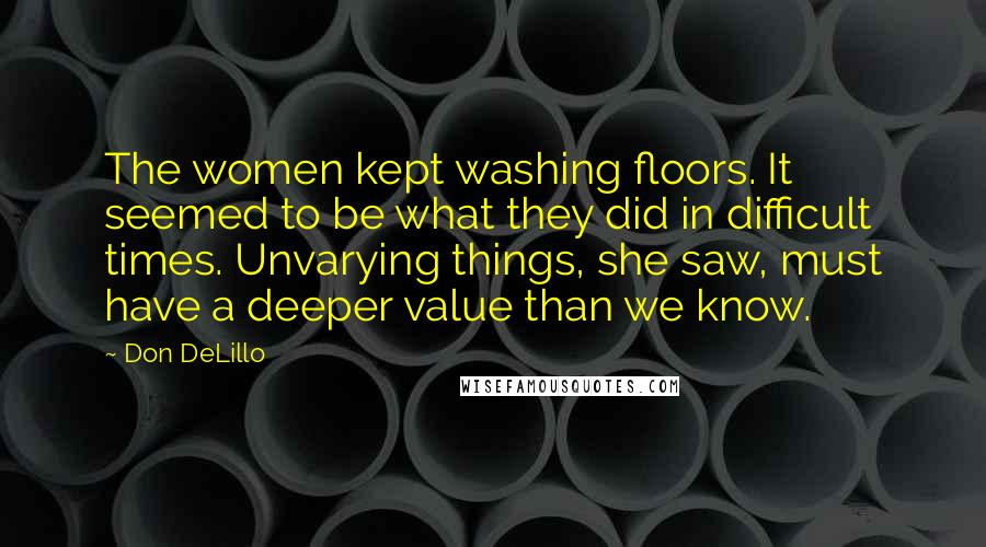 Don DeLillo Quotes: The women kept washing floors. It seemed to be what they did in difficult times. Unvarying things, she saw, must have a deeper value than we know.