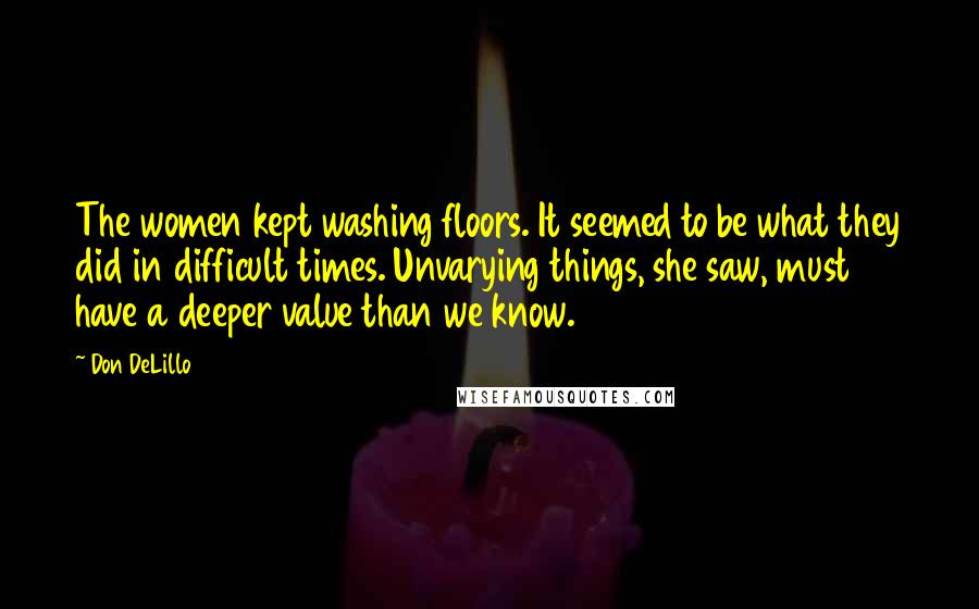 Don DeLillo Quotes: The women kept washing floors. It seemed to be what they did in difficult times. Unvarying things, she saw, must have a deeper value than we know.