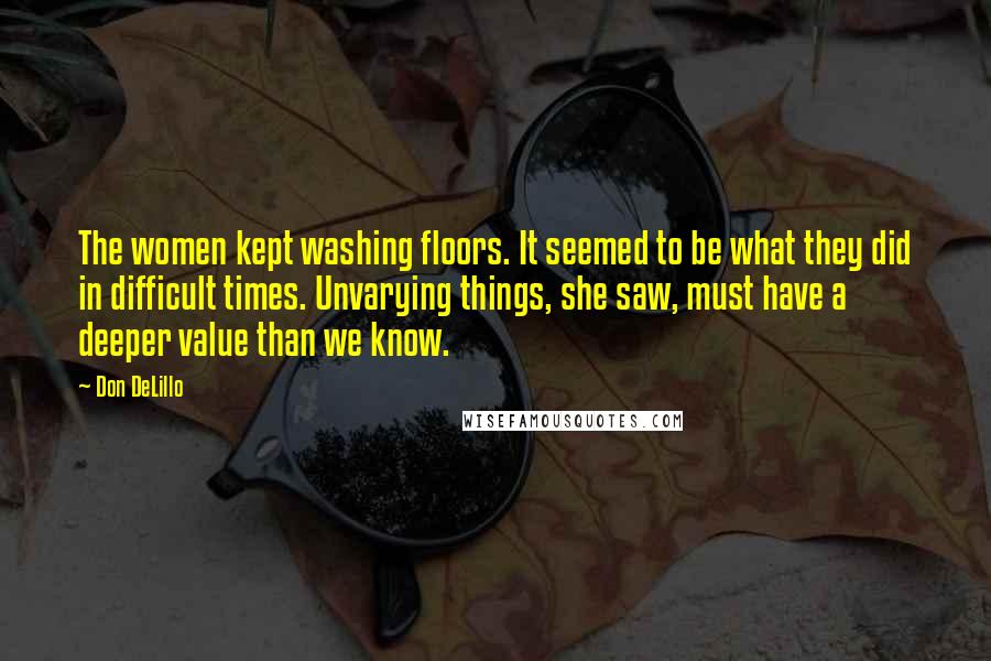 Don DeLillo Quotes: The women kept washing floors. It seemed to be what they did in difficult times. Unvarying things, she saw, must have a deeper value than we know.