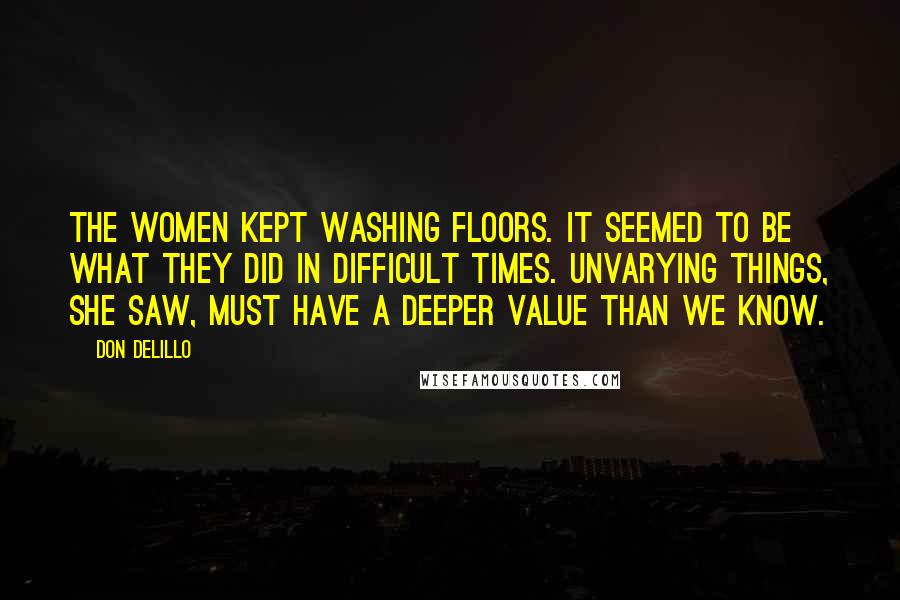 Don DeLillo Quotes: The women kept washing floors. It seemed to be what they did in difficult times. Unvarying things, she saw, must have a deeper value than we know.