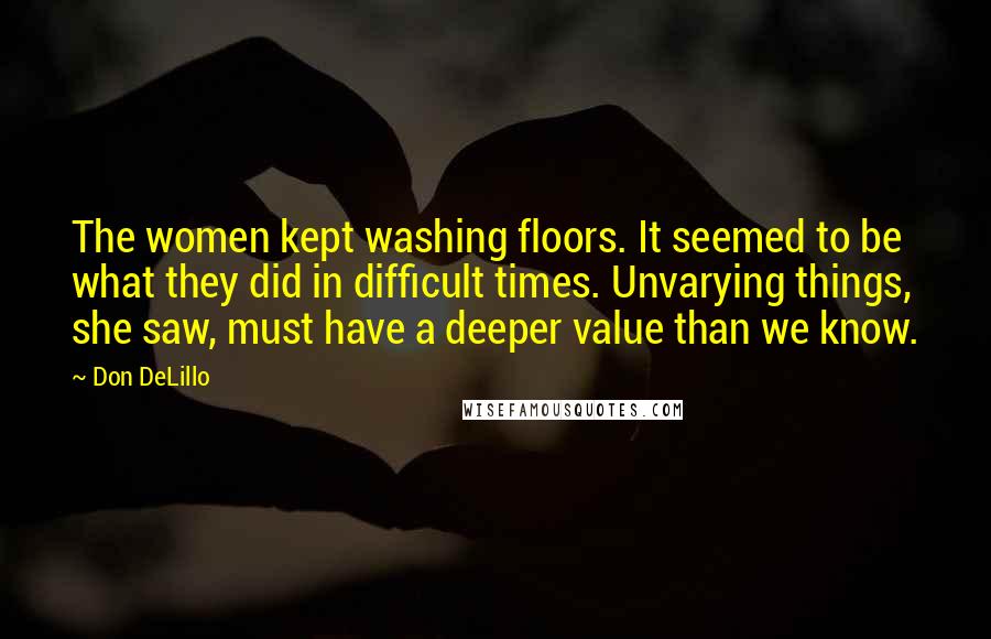 Don DeLillo Quotes: The women kept washing floors. It seemed to be what they did in difficult times. Unvarying things, she saw, must have a deeper value than we know.