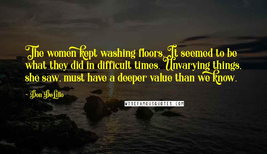 Don DeLillo Quotes: The women kept washing floors. It seemed to be what they did in difficult times. Unvarying things, she saw, must have a deeper value than we know.