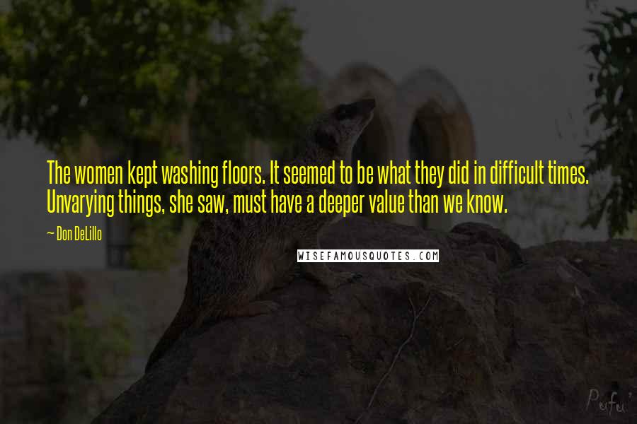 Don DeLillo Quotes: The women kept washing floors. It seemed to be what they did in difficult times. Unvarying things, she saw, must have a deeper value than we know.