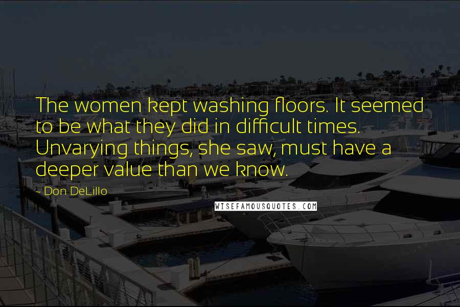 Don DeLillo Quotes: The women kept washing floors. It seemed to be what they did in difficult times. Unvarying things, she saw, must have a deeper value than we know.