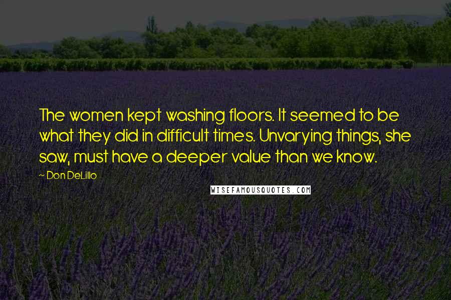 Don DeLillo Quotes: The women kept washing floors. It seemed to be what they did in difficult times. Unvarying things, she saw, must have a deeper value than we know.