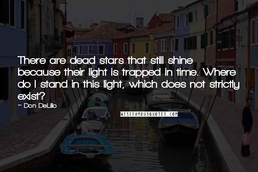 Don DeLillo Quotes: There are dead stars that still shine because their light is trapped in time. Where do I stand in this light, which does not strictly exist?