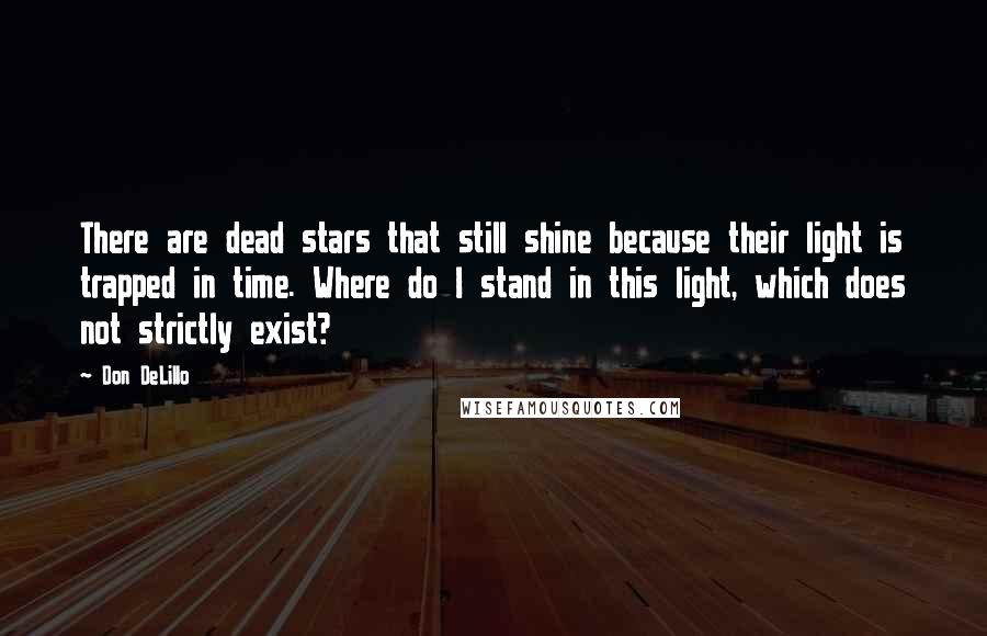 Don DeLillo Quotes: There are dead stars that still shine because their light is trapped in time. Where do I stand in this light, which does not strictly exist?