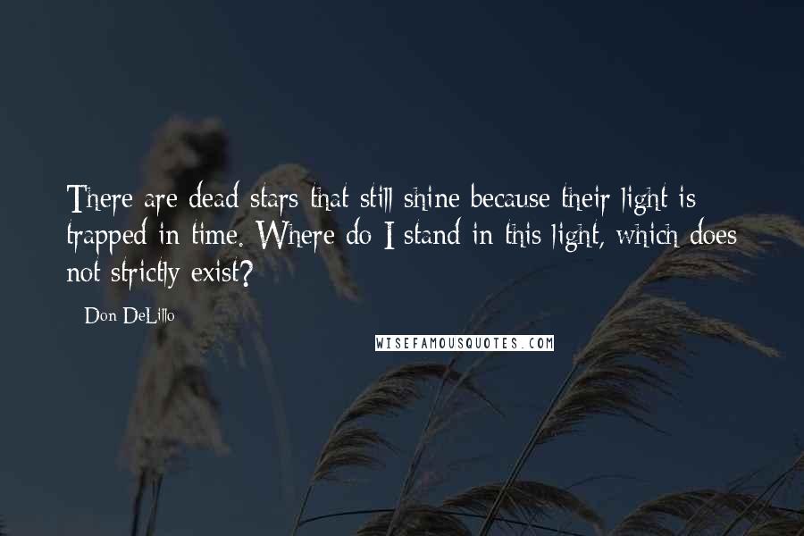 Don DeLillo Quotes: There are dead stars that still shine because their light is trapped in time. Where do I stand in this light, which does not strictly exist?