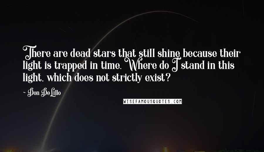 Don DeLillo Quotes: There are dead stars that still shine because their light is trapped in time. Where do I stand in this light, which does not strictly exist?