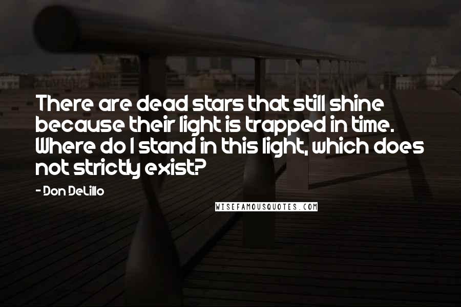 Don DeLillo Quotes: There are dead stars that still shine because their light is trapped in time. Where do I stand in this light, which does not strictly exist?