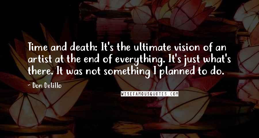 Don DeLillo Quotes: Time and death: It's the ultimate vision of an artist at the end of everything. It's just what's there. It was not something I planned to do.