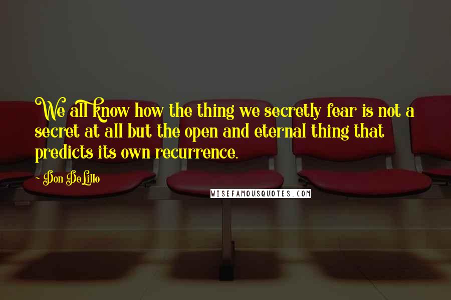 Don DeLillo Quotes: We all know how the thing we secretly fear is not a secret at all but the open and eternal thing that predicts its own recurrence.