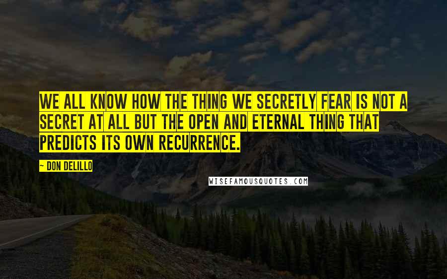 Don DeLillo Quotes: We all know how the thing we secretly fear is not a secret at all but the open and eternal thing that predicts its own recurrence.