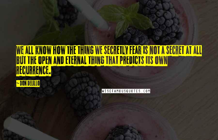 Don DeLillo Quotes: We all know how the thing we secretly fear is not a secret at all but the open and eternal thing that predicts its own recurrence.