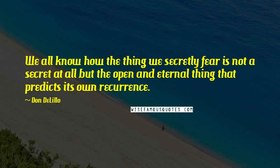 Don DeLillo Quotes: We all know how the thing we secretly fear is not a secret at all but the open and eternal thing that predicts its own recurrence.