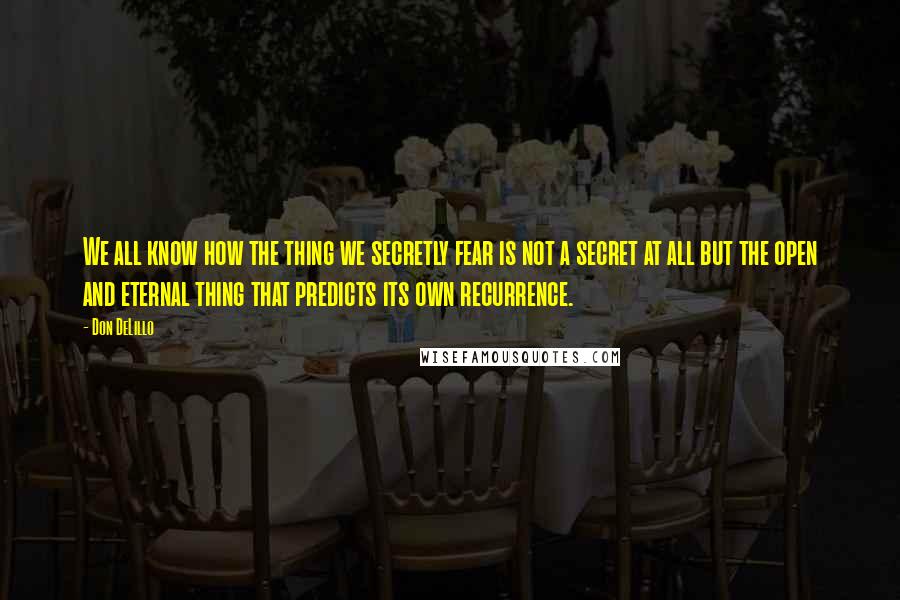 Don DeLillo Quotes: We all know how the thing we secretly fear is not a secret at all but the open and eternal thing that predicts its own recurrence.