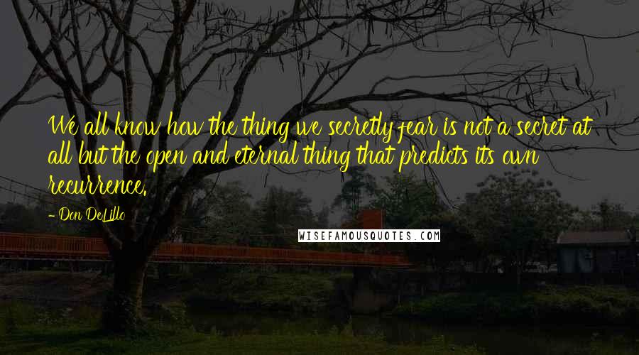 Don DeLillo Quotes: We all know how the thing we secretly fear is not a secret at all but the open and eternal thing that predicts its own recurrence.