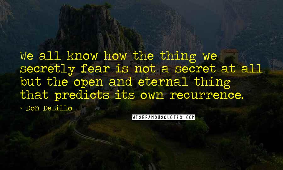 Don DeLillo Quotes: We all know how the thing we secretly fear is not a secret at all but the open and eternal thing that predicts its own recurrence.