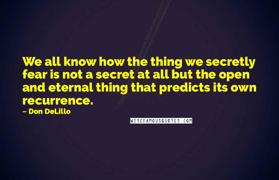 Don DeLillo Quotes: We all know how the thing we secretly fear is not a secret at all but the open and eternal thing that predicts its own recurrence.