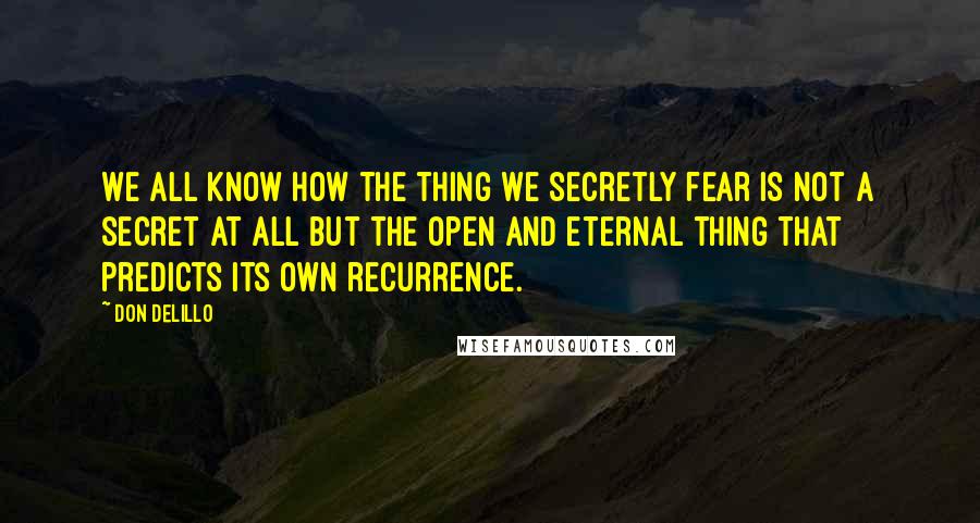 Don DeLillo Quotes: We all know how the thing we secretly fear is not a secret at all but the open and eternal thing that predicts its own recurrence.