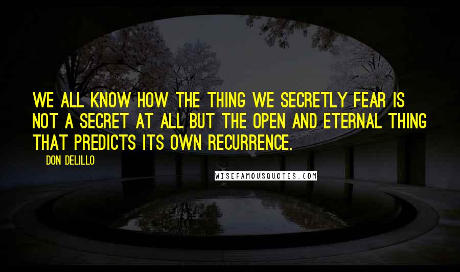 Don DeLillo Quotes: We all know how the thing we secretly fear is not a secret at all but the open and eternal thing that predicts its own recurrence.