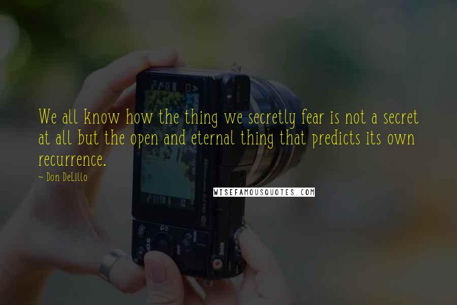 Don DeLillo Quotes: We all know how the thing we secretly fear is not a secret at all but the open and eternal thing that predicts its own recurrence.