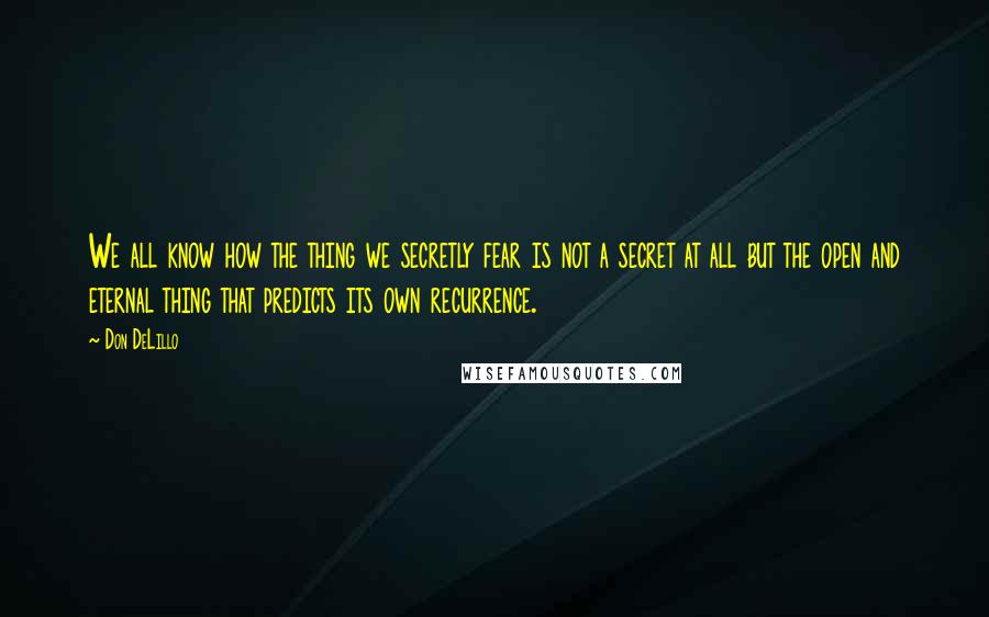 Don DeLillo Quotes: We all know how the thing we secretly fear is not a secret at all but the open and eternal thing that predicts its own recurrence.