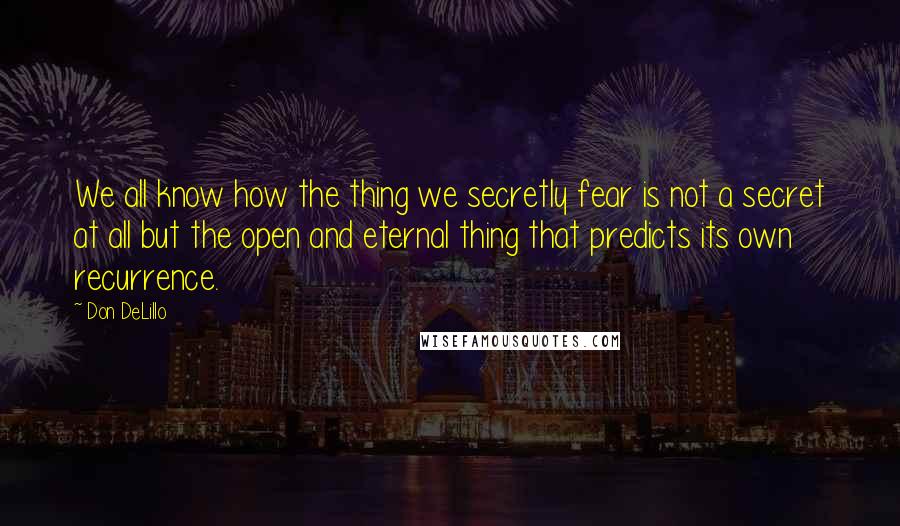 Don DeLillo Quotes: We all know how the thing we secretly fear is not a secret at all but the open and eternal thing that predicts its own recurrence.