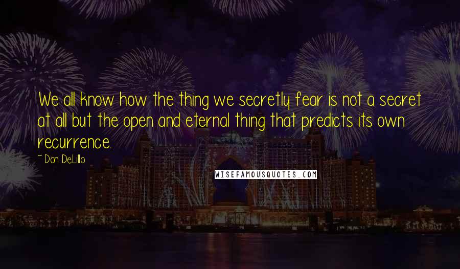 Don DeLillo Quotes: We all know how the thing we secretly fear is not a secret at all but the open and eternal thing that predicts its own recurrence.