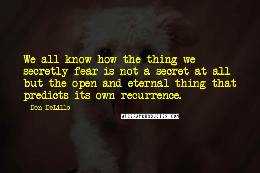 Don DeLillo Quotes: We all know how the thing we secretly fear is not a secret at all but the open and eternal thing that predicts its own recurrence.