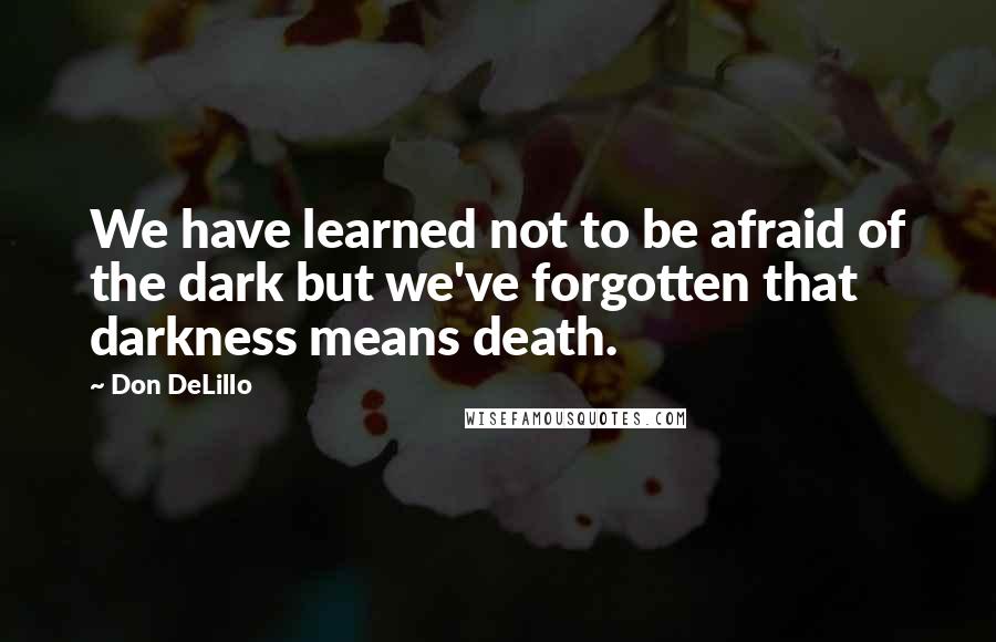 Don DeLillo Quotes: We have learned not to be afraid of the dark but we've forgotten that darkness means death.