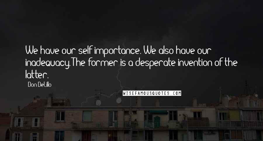 Don DeLillo Quotes: We have our self-importance. We also have our inadequacy. The former is a desperate invention of the latter.