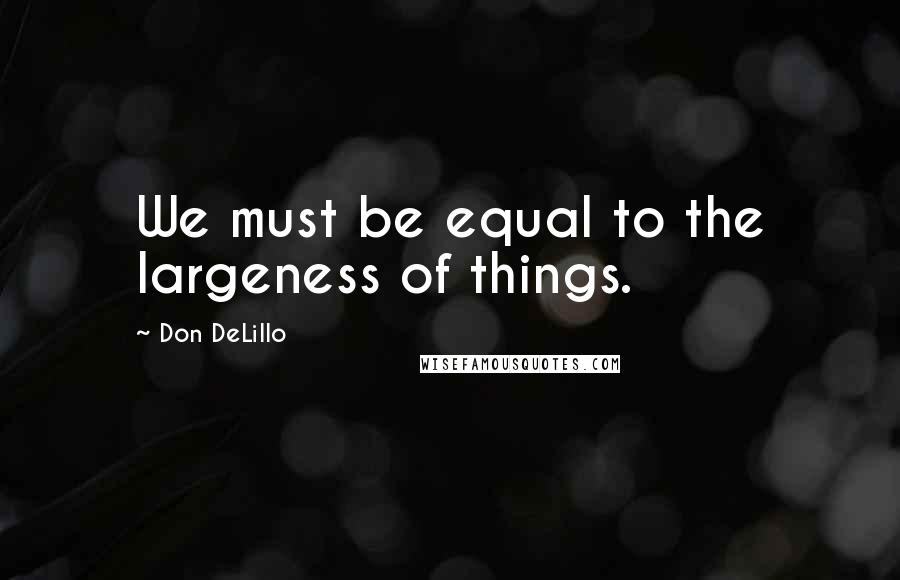 Don DeLillo Quotes: We must be equal to the largeness of things.