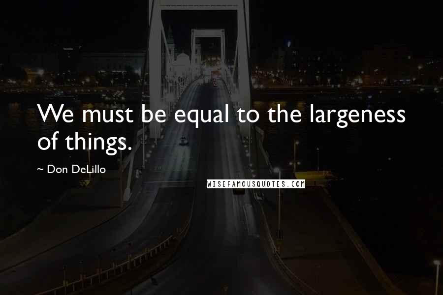 Don DeLillo Quotes: We must be equal to the largeness of things.