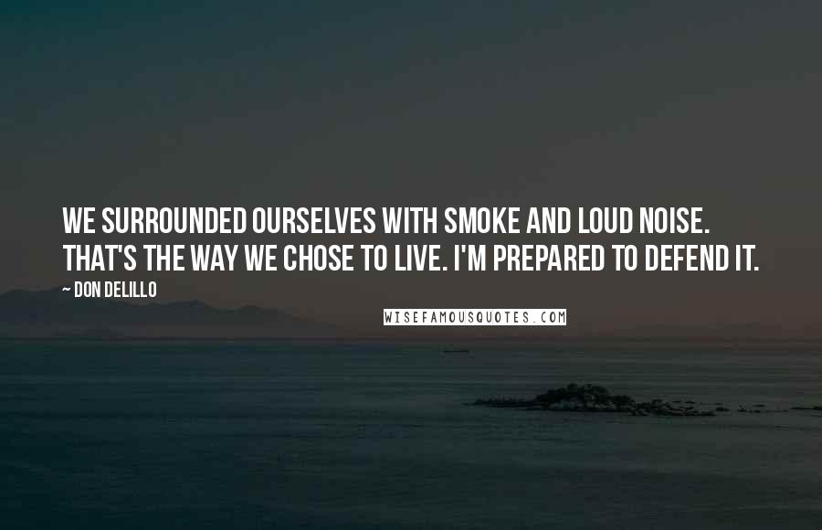 Don DeLillo Quotes: We surrounded ourselves with smoke and loud noise. That's the way we chose to live. I'm prepared to defend it.