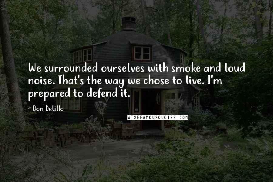 Don DeLillo Quotes: We surrounded ourselves with smoke and loud noise. That's the way we chose to live. I'm prepared to defend it.