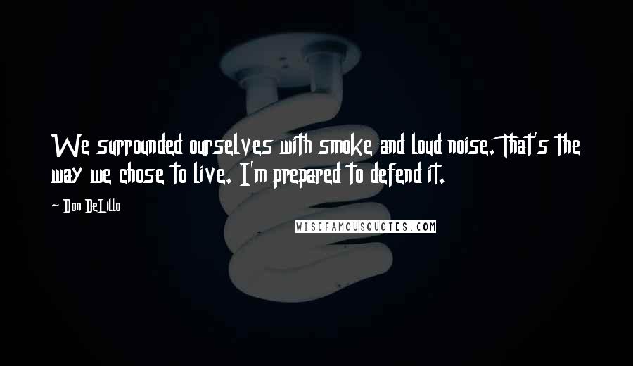 Don DeLillo Quotes: We surrounded ourselves with smoke and loud noise. That's the way we chose to live. I'm prepared to defend it.