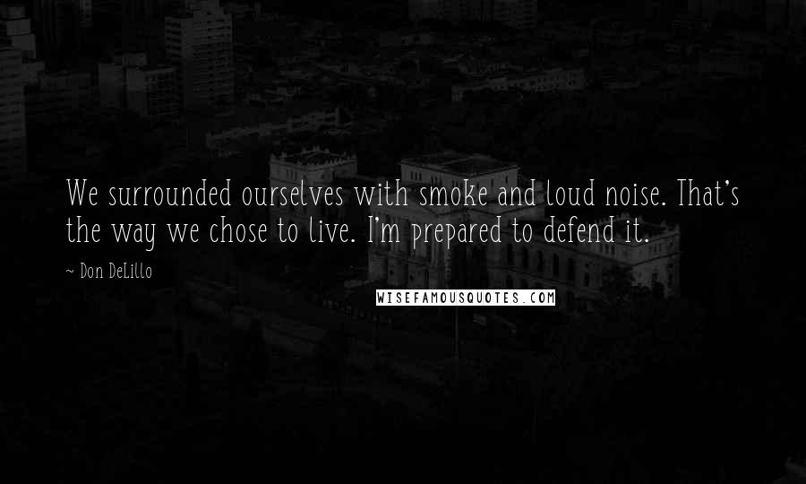 Don DeLillo Quotes: We surrounded ourselves with smoke and loud noise. That's the way we chose to live. I'm prepared to defend it.