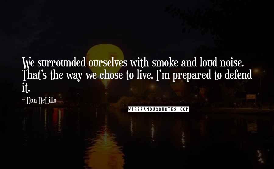 Don DeLillo Quotes: We surrounded ourselves with smoke and loud noise. That's the way we chose to live. I'm prepared to defend it.
