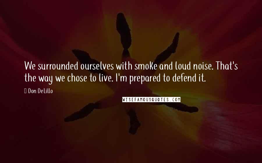 Don DeLillo Quotes: We surrounded ourselves with smoke and loud noise. That's the way we chose to live. I'm prepared to defend it.