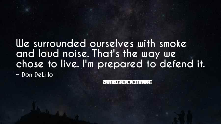 Don DeLillo Quotes: We surrounded ourselves with smoke and loud noise. That's the way we chose to live. I'm prepared to defend it.