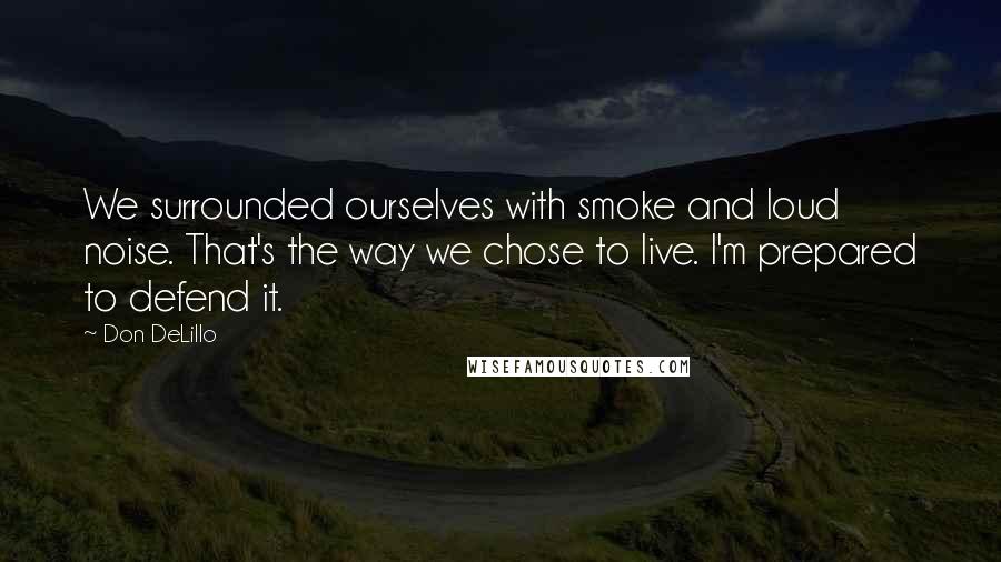 Don DeLillo Quotes: We surrounded ourselves with smoke and loud noise. That's the way we chose to live. I'm prepared to defend it.