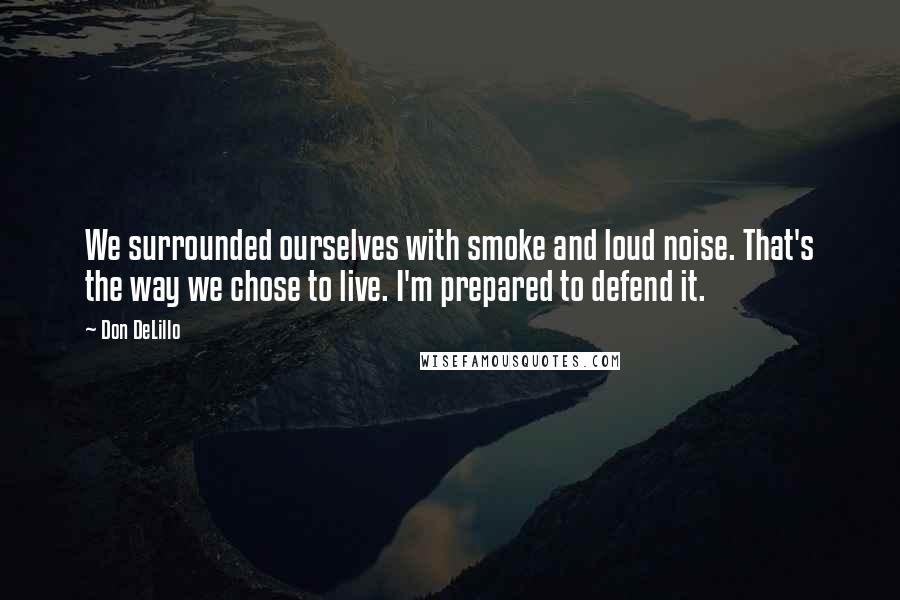 Don DeLillo Quotes: We surrounded ourselves with smoke and loud noise. That's the way we chose to live. I'm prepared to defend it.