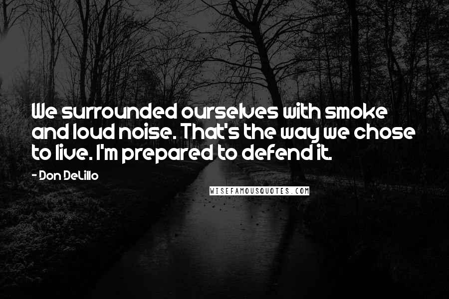 Don DeLillo Quotes: We surrounded ourselves with smoke and loud noise. That's the way we chose to live. I'm prepared to defend it.