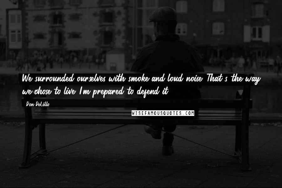 Don DeLillo Quotes: We surrounded ourselves with smoke and loud noise. That's the way we chose to live. I'm prepared to defend it.